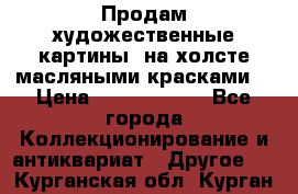 Продам художественные картины  на холсте масляными красками. › Цена ­ 8000-25000 - Все города Коллекционирование и антиквариат » Другое   . Курганская обл.,Курган г.